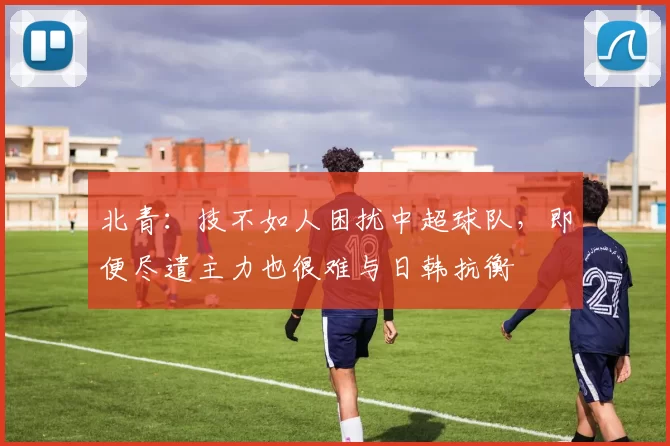北青：技不如人困扰中超球队，即便尽遣主力也很难与日韩抗衡