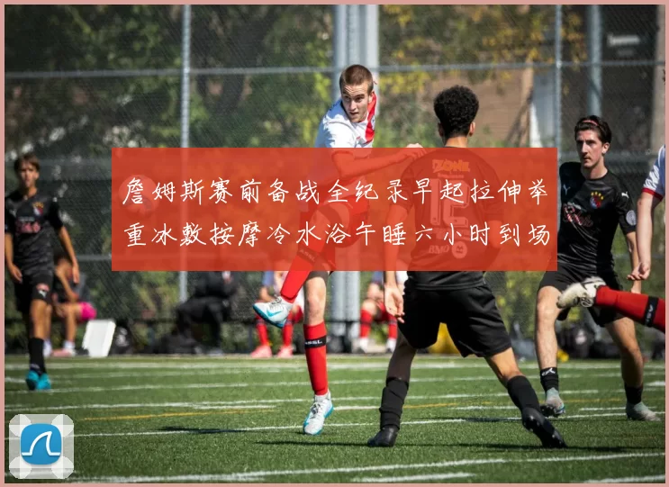 詹姆斯赛前备战全纪录早起拉伸举重冰敷按摩冷水浴午睡六小时到场准备