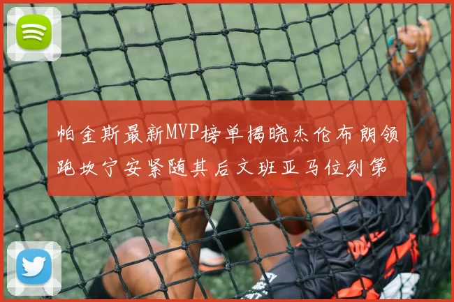 帕金斯最新MVP榜单揭晓杰伦布朗领跑坎宁安紧随其后文班亚马位列第三
