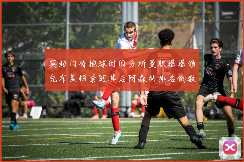 英超门将抱球时间分析曼联遥遥领先布莱顿紧随其后阿森纳排名倒数第三