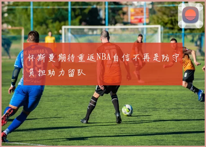 怀斯曼期待重返NBA自信不再是防守负担助力留队
