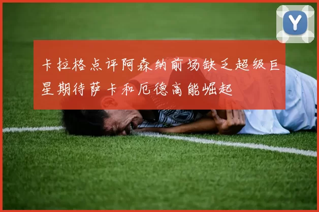 卡拉格点评阿森纳前场缺乏超级巨星期待萨卡和厄德高能崛起