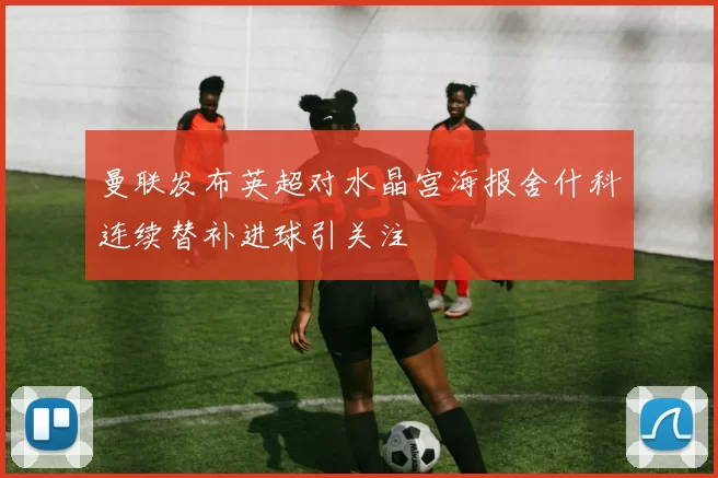 曼联发布英超对水晶宫海报舍什科连续替补进球引关注