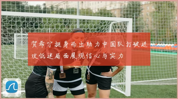 贺希宁挺身而出助力中国队打破进攻低迷局面展现信心与实力