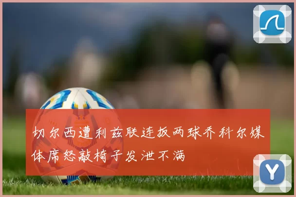 切尔西遭利兹联连扳两球乔科尔媒体席怒敲椅子发泄不满