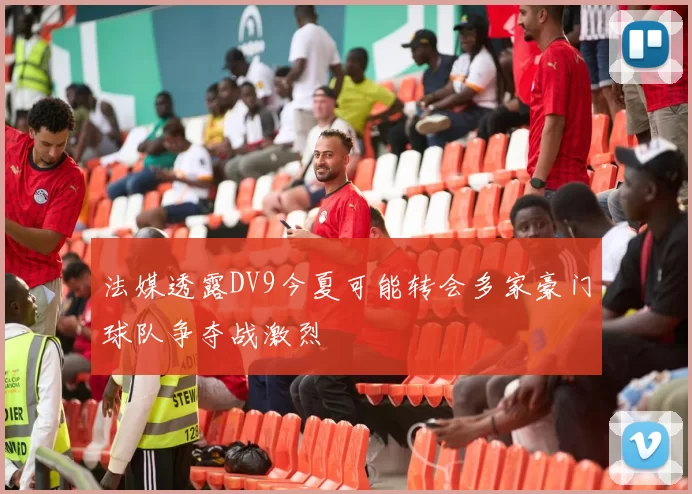 法媒透露DV9今夏可能转会多家豪门球队争夺战激烈