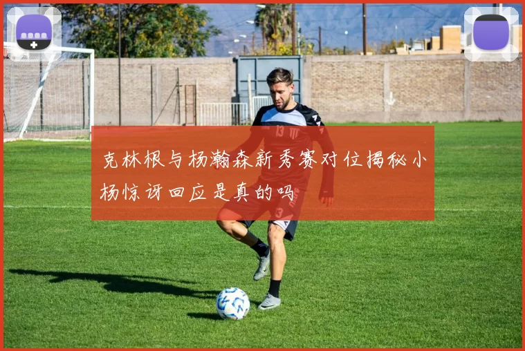 克林根与杨瀚森新秀赛对位揭秘小杨惊讶回应是真的吗
