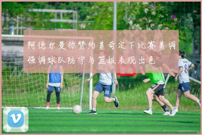 阿德尔曼称赞约基奇定下比赛基调强调球队防守与篮板表现出色