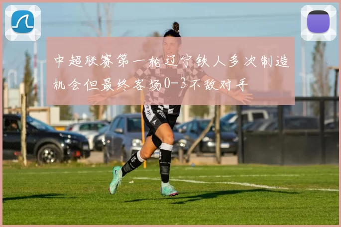 中超联赛第一轮辽宁铁人多次制造机会但最终客场0-3不敌对手