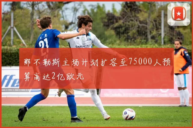 那不勒斯主场计划扩容至75000人预算高达2亿欧元