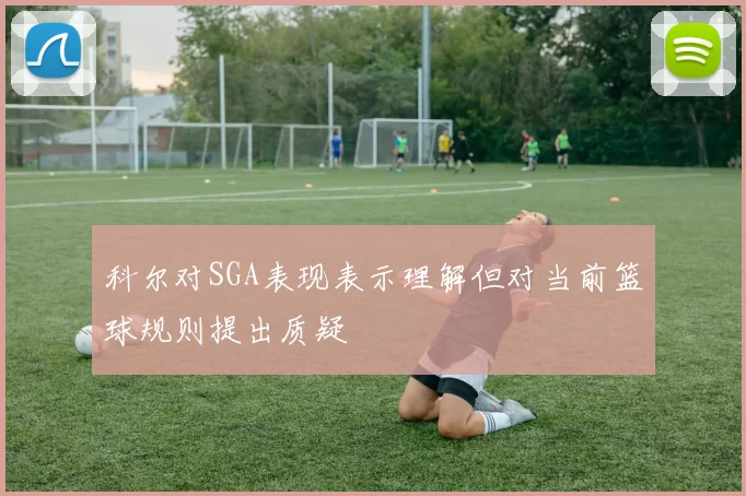 科尔对SGA表现表示理解但对当前篮球规则提出质疑