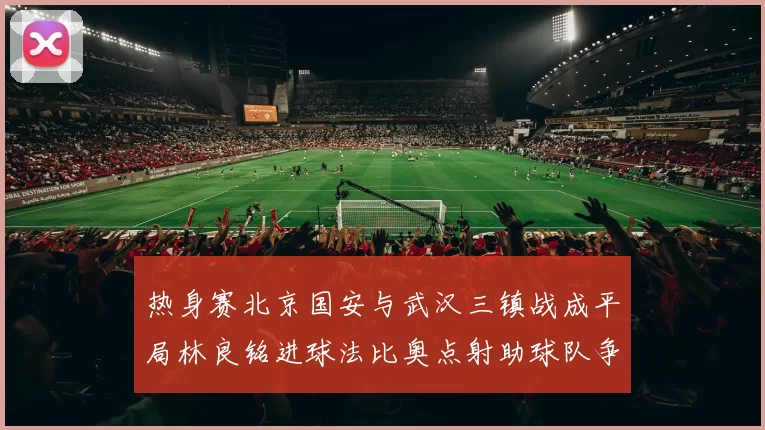 热身赛北京国安与武汉三镇战成平局林良铭进球法比奥点射助球队争平