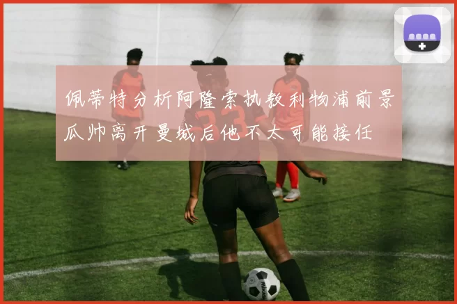 佩蒂特分析阿隆索执教利物浦前景瓜帅离开曼城后他不太可能接任