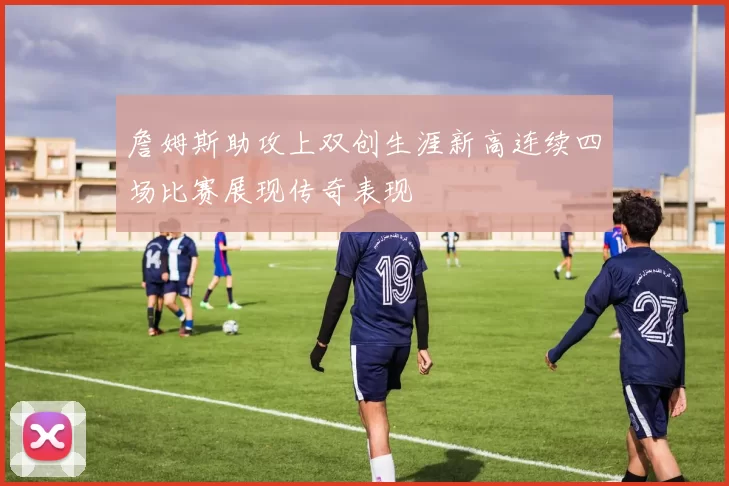 詹姆斯助攻上双创生涯新高连续四场比赛展现传奇表现