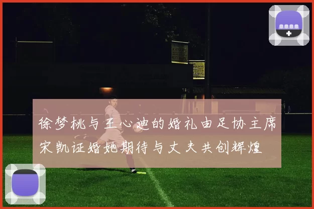 徐梦桃与王心迪的婚礼由足协主席宋凯证婚她期待与丈夫共创辉煌