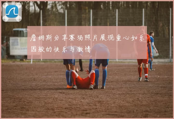詹姆斯分享赛场照片展现童心如乐园般的快乐与激情