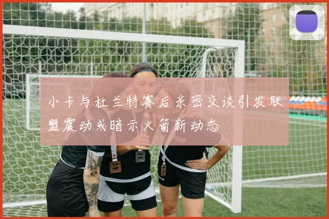 小卡与杜兰特赛后亲密交谈引发联盟震动或暗示火箭新动态
