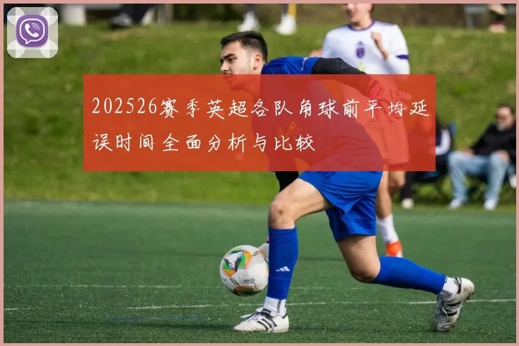 202526赛季英超各队角球前平均延误时间全面分析与比较