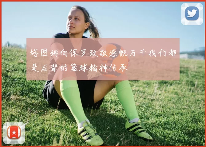 塔图姆向保罗致敬感慨万千我们都是后辈的篮球精神传承